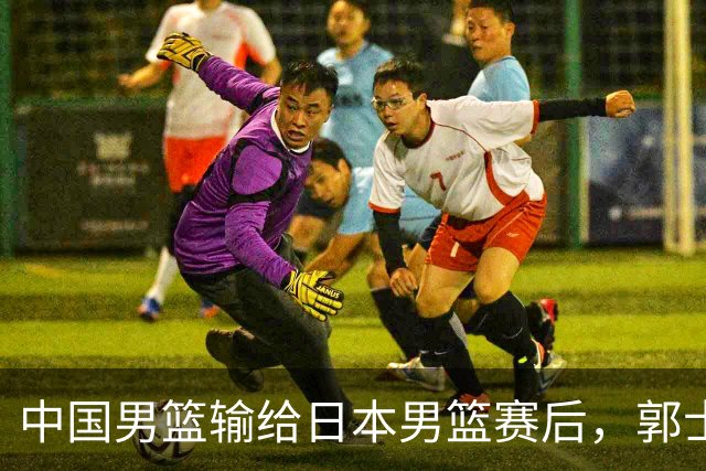 中国男篮输给日本男篮赛后，郭士强说：“这个夏天我们整个中国男篮都非常努力”